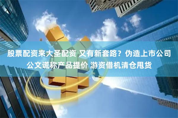 股票配资来大圣配资 又有新套路？伪造上市公司公文谎称产品提价 游资借机清仓甩货