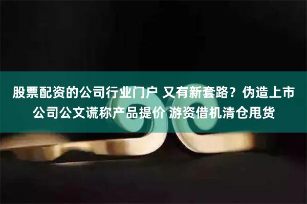 股票配资的公司行业门户 又有新套路？伪造上市公司公文谎称产品提价 游资借机清仓甩货