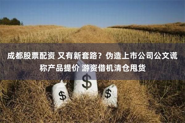 成都股票配资 又有新套路？伪造上市公司公文谎称产品提价 游资借机清仓甩货