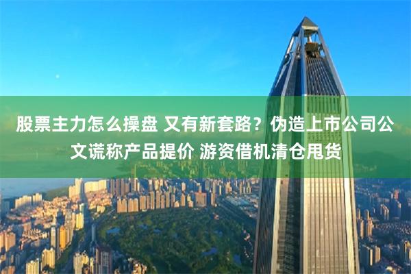 股票主力怎么操盘 又有新套路？伪造上市公司公文谎称产品提价 游资借机清仓甩货