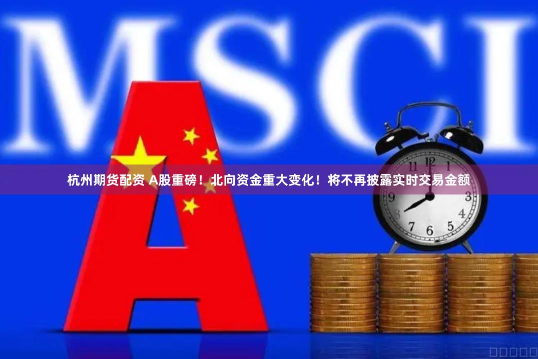 杭州期货配资 A股重磅！北向资金重大变化！将不再披露实时交易金额