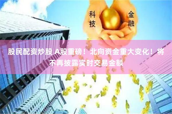 股民配资炒股 A股重磅！北向资金重大变化！将不再披露实时交易金额