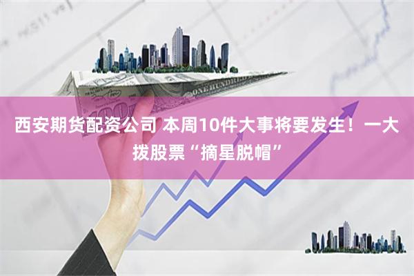 西安期货配资公司 本周10件大事将要发生！一大拨股票“摘星脱帽”