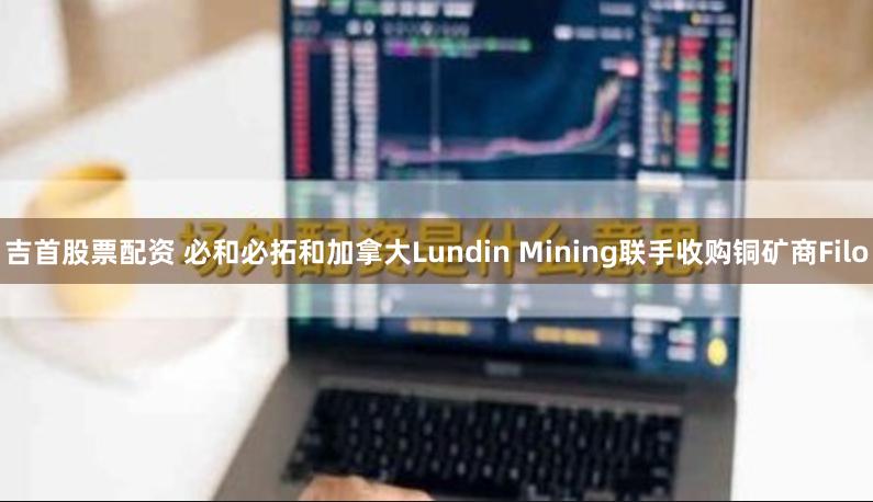 吉首股票配资 必和必拓和加拿大Lundin Mining联手收购铜矿商Filo