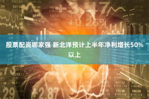 股票配资哪家强 新北洋预计上半年净利增长50%以上