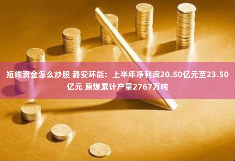 短线资金怎么炒股 潞安环能：上半年净利润20.50亿元至23.50亿元 原煤累计产量2767万吨