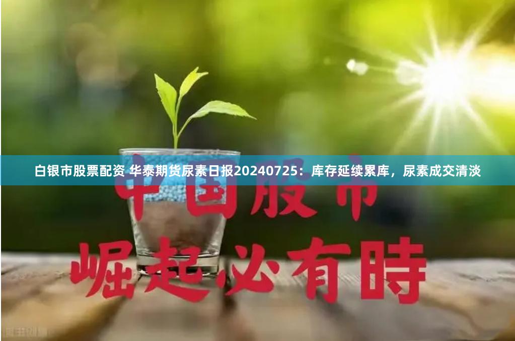 白银市股票配资 华泰期货尿素日报20240725：库存延续累库，尿素成交清淡