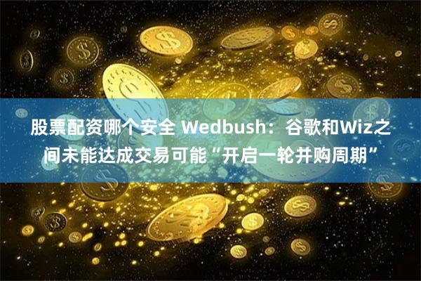 股票配资哪个安全 Wedbush：谷歌和Wiz之间未能达成交易可能“开启一轮并购周期”