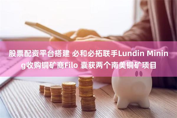 股票配资平台搭建 必和必拓联手Lundin Mining收购铜矿商Filo 囊获两个南美铜矿项目