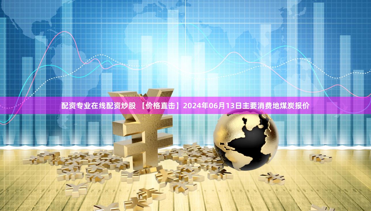 配资专业在线配资炒股 【价格直击】2024年06月13日主要消费地煤炭报价