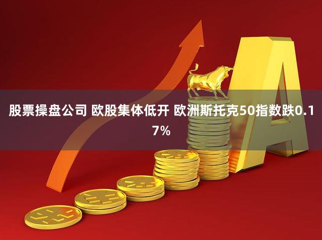 股票操盘公司 欧股集体低开 欧洲斯托克50指数跌0.17%