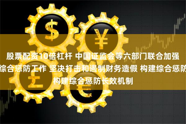 股票配资10倍杠杆 中国证监会等六部门联合加强财务造假综合惩防工作 坚决打击和遏制财务造假 构建综合惩防长效机制