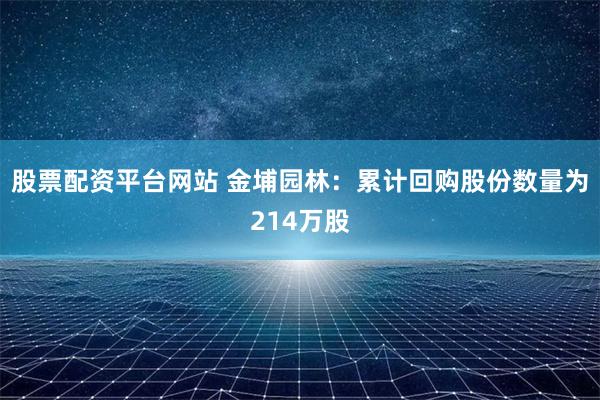 股票配资平台网站 金埔园林：累计回购股份数量为214万股