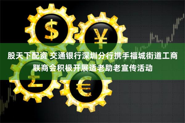 股天下配资 交通银行深圳分行携手福城街道工商联商会积极开展适老助老宣传活动