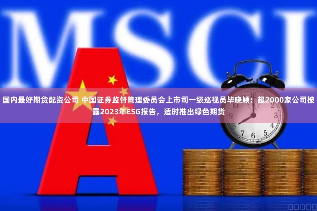 国内最好期货配资公司 中国证券监督管理委员会上市司一级巡视员毕晓颖：超2000家公司披露2023年ESG报告，适时推出绿色期货