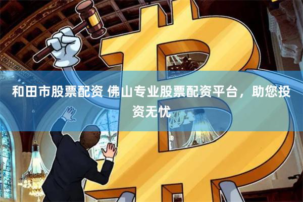 和田市股票配资 佛山专业股票配资平台，助您投资无忧