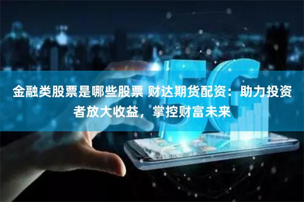 金融类股票是哪些股票 财达期货配资：助力投资者放大收益，掌控财富未来