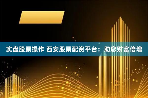 实盘股票操作 西安股票配资平台：助您财富倍增