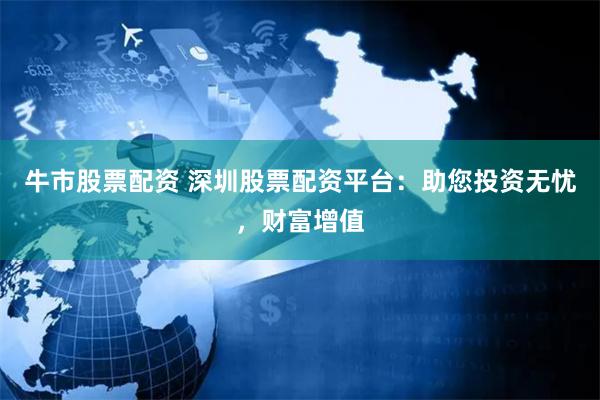 牛市股票配资 深圳股票配资平台：助您投资无忧，财富增值