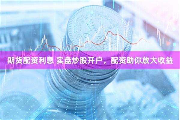 期货配资利息 实盘炒股开户，配资助你放大收益