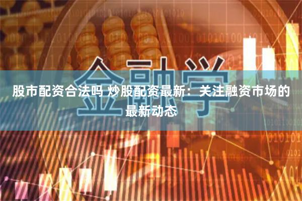 股市配资合法吗 炒股配资最新：关注融资市场的最新动态