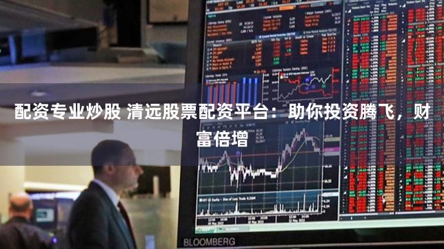 配资专业炒股 清远股票配资平台：助你投资腾飞，财富倍增
