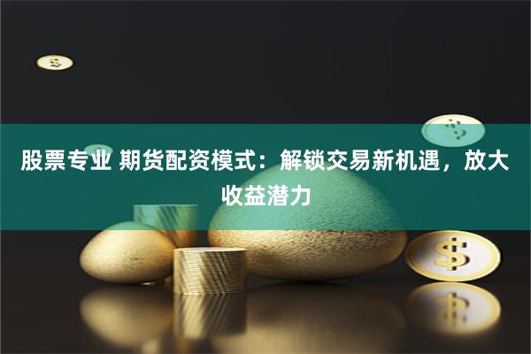 股票专业 期货配资模式：解锁交易新机遇，放大收益潜力