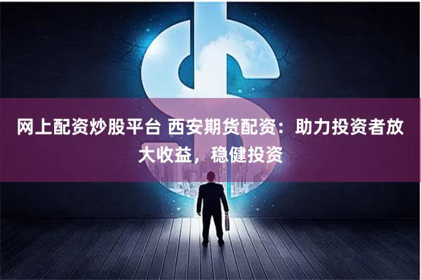 网上配资炒股平台 西安期货配资：助力投资者放大收益，稳健投资
