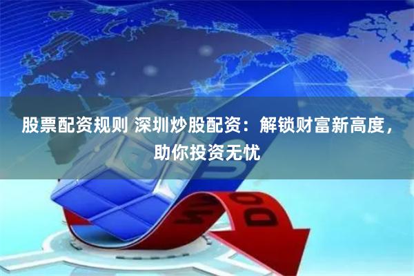 股票配资规则 深圳炒股配资：解锁财富新高度，助你投资无忧