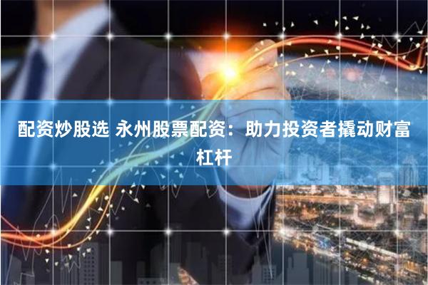 配资炒股选 永州股票配资：助力投资者撬动财富杠杆