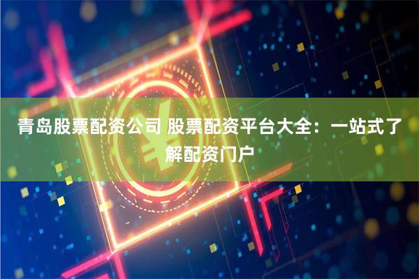 青岛股票配资公司 股票配资平台大全：一站式了解配资门户